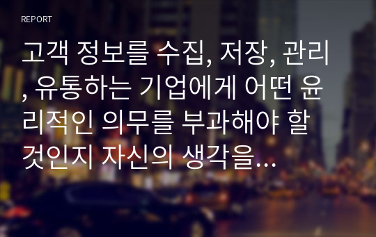 고객 정보를 수집, 저장, 관리, 유통하는 기업에게 어떤 윤리적인 의무를 부과해야 할 것인지 자신의 생각을 서술하시오