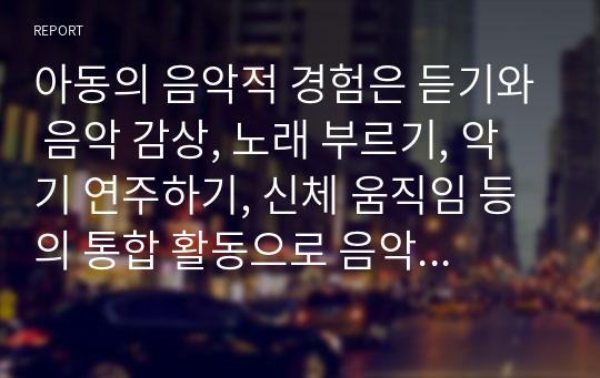 아동의 음악적 경험은 듣기와 음악 감상, 노래 부르기, 악기 연주하기, 신체 움직임 등의 통합 활동으로 음악적 경험의 기초를 형성한다는 것에 대한 자신의 생각을 자유롭게 서술하시오