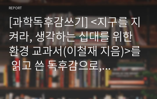 [과학독후감쓰기] &lt;지구를 지켜라, 생각하는 십대를 위한 환경 교과서(이철재 지음)&gt;를 읽고 쓴 독후감으로, 지구의 위기가 실감나게 다가오는 명작압니다.