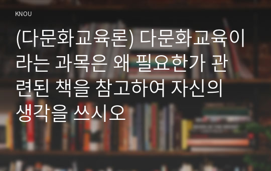 (다문화교육론) 다문화교육이라는 과목은 왜 필요한가 관련된 책을 참고하여 자신의 생각을 쓰시오