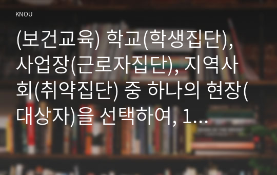 (보건교육) 학교(학생집단), 사업장(근로자집단), 지역사회(취약집단) 중 하나의 현장(대상자)을 선택하여, 1) 적절한 교육 주제를 선정하여 주제 선정의 배경 및 교육 목표를 서술하고, 2) 이에 대한 효과적인 보건교육 전략(보건교육 방법 및 매체)을 고안하여 학습지도계획안을 작성하시오.