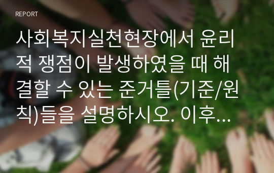 사회복지실천현장에서 윤리적 쟁점이 발생하였을 때 해결할 수 있는 준거틀(기준/원칙)들을 설명하시오. 이후 사회복지현장에서 발생될 수 있는 윤리적 딜레마의 사례를 소개하고, 윤리적 딜레마를 경험하게 되었다면 어떻게 해결할 것인지 설명하세요.