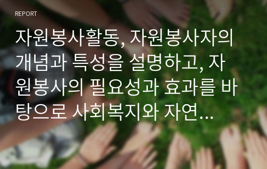 자원봉사활동, 자원봉사자의 개념과 특성을 설명하고, 자원봉사의 필요성과 효과를 바탕으로 사회복지와 자연봉사활동의 관계를 통한 구성체계에 대해 기술하시오.