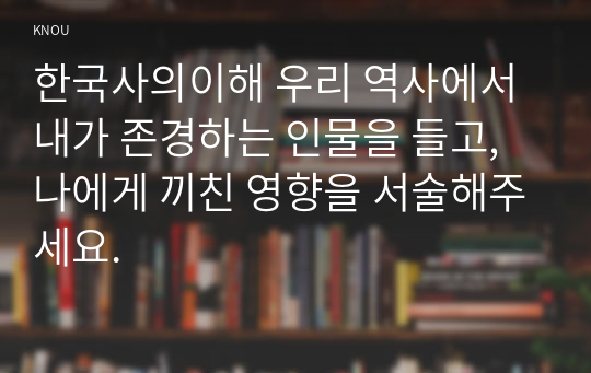 한국사의이해 우리 역사에서 내가 존경하는 인물을 들고, 나에게 끼친 영향을 서술해주세요.