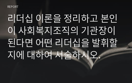 리더십 이론을 정리하고 본인이 사회복지조직의 기관장이 된다면 어떤 리더십을 발휘할지에 대하여 서술하시오.