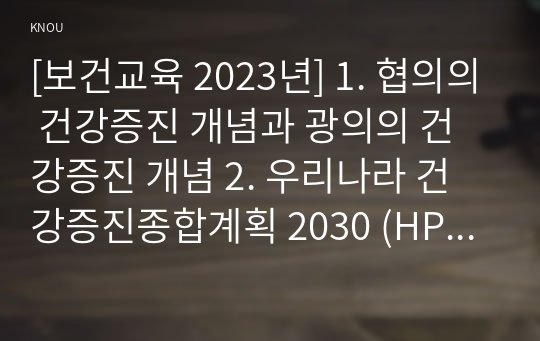 [보건교육 2023년] 1. 협의의 건강증진 개념과 광의의 건강증진 개념 2. 우리나라 건강증진종합계획 2030 (HP 2030)의 주요 내용 (비전, 목표와 주요 사업 분야 등) 3. 그린의 PRECEDE-PROCEED 모형의 특성과 각 단계를 적절한 예시와 함께 요약하여 기술