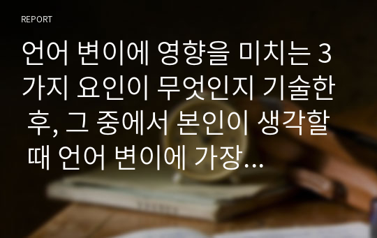 언어 변이에 영향을 미치는 3가지 요인이 무엇인지 기술한 후, 그 중에서 본인이 생각할 때 언어 변이에 가장 큰 영향을 미치는 요인이 무엇인지 제시하고 그 이유를 설명하십시오