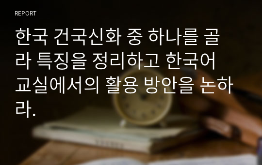 한국 건국신화 중 하나를 골라 특징을 정리하고 한국어 교실에서의 활용 방안을 논하라.