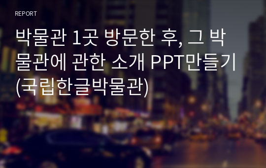 박물관 1곳 방문한 후, 그 박물관에 관한 소개 PPT만들기(국립한글박물관)