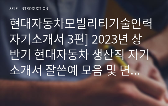 현대자동차모빌리티기술인력자기소개서 3편] 2023년 상반기 현대자동차 생산직 자기소개서 잘쓴예 모음 및 면접정보 -현대차 기술직 자소서 -