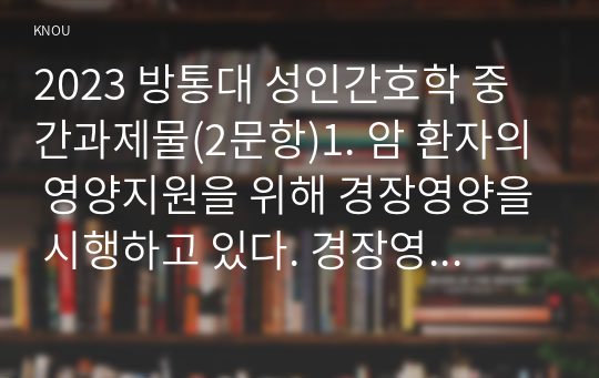 2023 방통대 성인간호학 중간과제물(2문항)1. 암 환자의 영양지원을 위해 경장영양을 시행하고 있다. 경장영양의 정의와 정맥영양과의 차이 및 경장 영양액의 보관 및 오염 예방 방법에 관해 기술하시오. 2. 국내 대장암 환자 수가 꾸준히 증가하면서 장루 보유 환자에 대한 교육 등 간호 요구도 높아지고 있다. 장루 보유 환자의 신체적, 사회심리적 어려움을 제