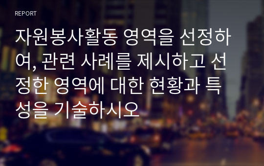 자원봉사활동 영역을 선정하여, 관련 사례를 제시하고 선정한 영역에 대한 현황과 특성을 기술하시오