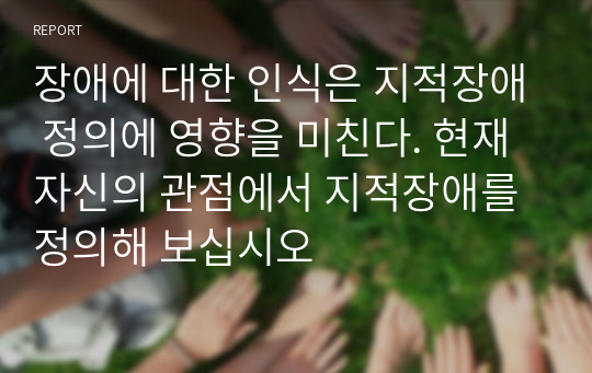 장애에 대한 인식은 지적장애 정의에 영향을 미친다. 현재 자신의 관점에서 지적장애를 정의해 보십시오