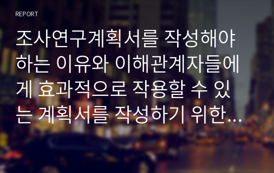 조사연구계획서를 작성해야하는 이유와 이해관계자들에게 효과적으로 작용할 수 있는 계획서를 작성하기 위한 방안을 서술하시오.