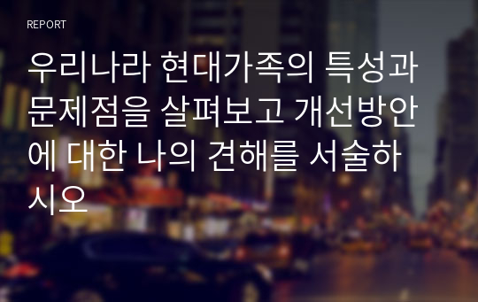 우리나라 현대가족의 특성과 문제점을 살펴보고 개선방안에 대한 나의 견해를 서술하시오