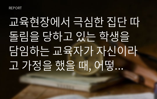 교육현장에서 극심한 집단 따돌림을 당하고 있는 학생을 담임하는 교육자가 자신이라고 가정을 했을 때, 어떻게 하면 피해 학생이 극복을 잘 해 나갈 수 있도록 지도할 것인가를 서술하시고