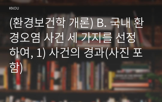 (환경보건학 개론) B. 국내 환경오염 사건 세 가지를 선정하여, 1) 사건의 경과(사진 포함)