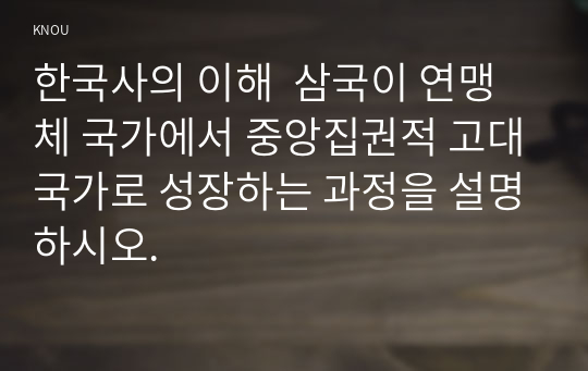 한국사의 이해  삼국이 연맹체 국가에서 중앙집권적 고대국가로 성장하는 과정을 설명하시오.