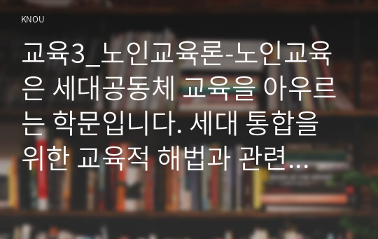 교육3_노인교육론-노인교육은 세대공동체 교육을 아우르는 학문입니다. 세대 통합을 위한 교육적 해법과 관련해 여러분의 경험과 의견을 서술해 주십시오.