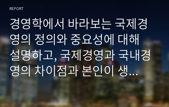 경영학에서 바라보는 국제경영의 정의와 중요성에 대해 설명하고, 국제경영과 국내경영의 차이점과 본인이 생각하는 국제경영의 필요성에 대해 서술하시오.  (1)