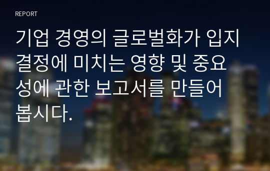 기업 경영의 글로벌화가 입지결정에 미치는 영향 및 중요성에 관한 보고서를 만들어 봅시다.