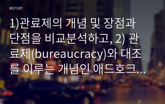 1)관료제의 개념 및 장점과 단점을 비교분석하고, 2) 관료제(bureaucracy)와 대조를 이루는 개념인 애드호크라시(adhocracy)의 개념 및 장점과 단점을 비교분석하고, 3)관료제(bureaucracy)와 애드호크라시(adhocracy)에 대한 본인의 의견을 제시하시오.