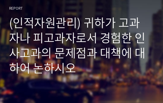 (인적자원관리) 귀하가 고과자나 피고과자로서 경험한 인사고과의 문제점과 대책에 대하어 논하시오