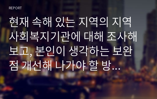 현재 속해 있는 지역의 지역사회복지기관에 대해 조사해 보고, 본인이 생각하는 보완점 개선해 나가야 할 방향등을 제시