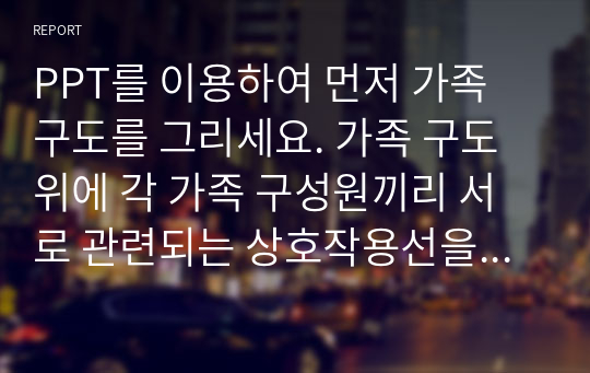 PPT를 이용하여 먼저 가족 구도를 그리세요. 가족 구도 위에 각 가족 구성원끼리 서로 관련되는 상호작용선을 그리세요.