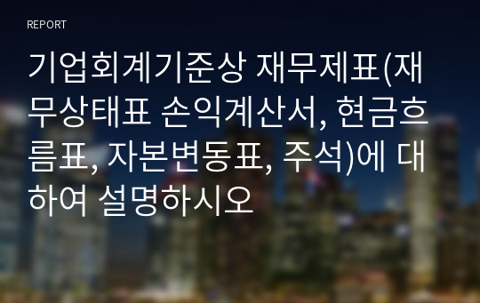 기업회계기준상 재무제표(재무상태표 손익계산서, 현금흐름표, 자본변동표, 주석)에 대하여 설명하시오