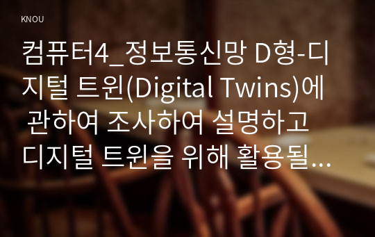 컴퓨터4_정보통신망 D형-디지털 트윈(Digital Twins)에 관하여 조사하여 설명하고 디지털 트윈을 위해 활용될 수 있는 정보통신 기술에 관하여 서술하시오.
