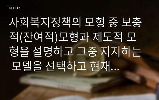 사회복지정책의 모형 중 보충적(잔여적)모형과 제도적 모형을 설명하고 그중 지지하는 모델을 선택하고 현재 실행되고 있는 정책을 2가지 이상 예로 들어 설명 후 지지하는지 이유를 논하시오