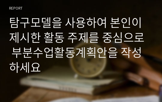 탐구모델을 사용하여 본인이 제시한 활동 주제를 중심으로 부분수업활동계획안을 작성하세요