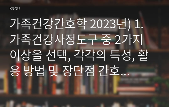 가족건강간호학 2023년) 1.가족건강사정도구 중 2가지 이상을 선택, 각각의 특성, 활용 방법 및 장단점 간호진단 분류체계 중 1가지를 선택 개발 목적 및 구조, 내용 특성 2.가족발달이론의 특성, Duvall이 제시한 가족생활주기와 발달과업