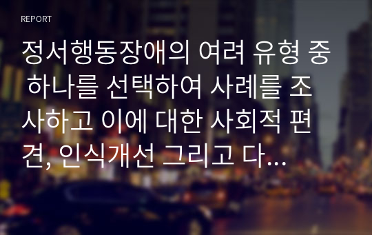 정서행동장애의 여려 유형 중 하나를 선택하여 사례를 조사하고 이에 대한 사회적 편견, 인식개선 그리고 다양한 지원방법