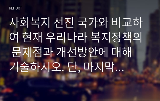 사회복지 선진 국가와 비교하여 현재 우리나라 복지정책의 문제점과 개선방안에 대해 기술하시오. 단, 마지막에 자신의 생각을 꼭 기술하시오.