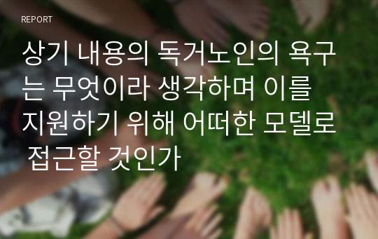 상기 내용의 독거노인의 욕구는 무엇이라 생각하며 이를 지원하기 위해 어떠한 모델로 접근할 것인가