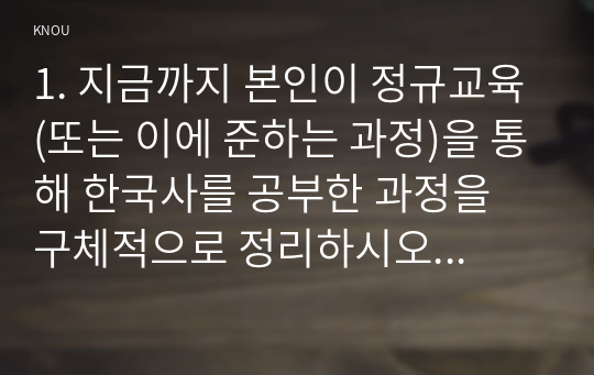 1. 지금까지 본인이 정규교육(또는 이에 준하는 과정)을 통해 한국사를 공부한 과정을 구체적으로 정리하시오.2. 나의 고향(또는 거주지) 근처에 있는 역사현장 또는 유적지 한 두 곳을 소개하시오.