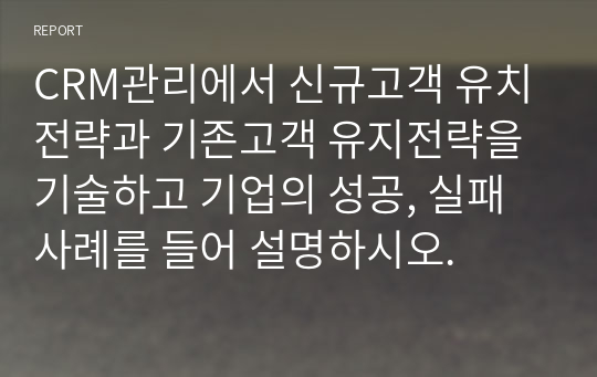 CRM관리에서 신규고객 유치전략과 기존고객 유지전략을 기술하고 기업의 성공, 실패 사례를 들어 설명하시오.