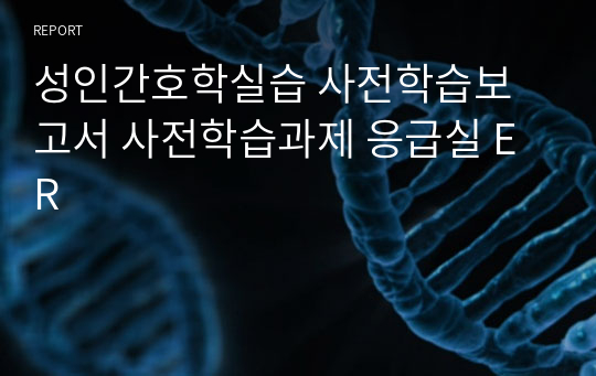 성인간호학실습 사전학습보고서 사전학습과제 응급실 ER