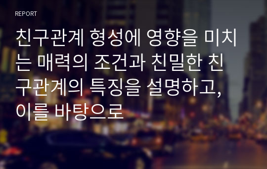 친구관계 형성에 영향을 미치는 매력의 조건과 친밀한 친구관계의 특징을 설명하고, 이를 바탕으로