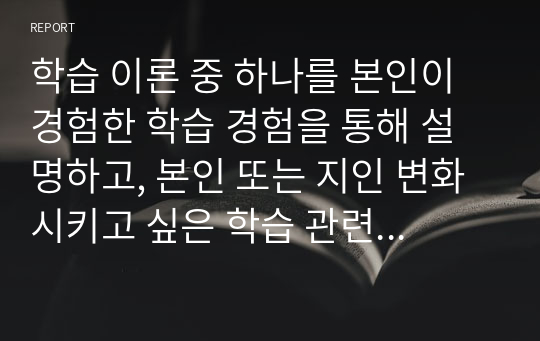 [A+자료]학습 이론 중 하나를 본인이 경험한 학습 경험을 통해 설명하고, 본인 또는 지인 변화시키고 싶은 학습 관련 행동 3 가지를 선택하여 그 행동을 변화시킬 방법은 무엇이 있을지 기술하시오.