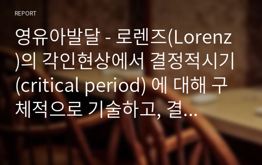 영유아발달 - 로렌즈(Lorenz)의 각인현상에서 결정적시기(critical period) 에 대해 구체적으로 기술하고, 결정적시기와 그 시기에 양육자는 어떻게 행동하고 어떠한 환경을 제공해야 하는지에 대해 사례를 들어 서술하시오. 또한 교사로써 어떻게 행동하고 어떠한 환경을 제공하기 위한 자신만의 역할과 어떤 노력을 실천할 수 있는지 계획해 보시오.