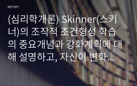 (심리학개론) Skinner(스키너)의 조작적 조건형성 학습의 중요개념과 강화계획에 대해 설명하고, 자신이 변화하고 싶은 행동을 한 가지 선택하여 강화계획을 세워 적용해서 행동수정을 해본 결과를 작성하시오.