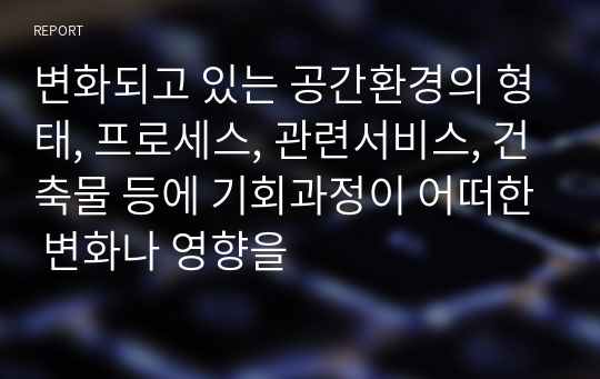 변화되고 있는 공간환경의 형태, 프로세스, 관련서비스, 건축물 등에 기회과정이 어떠한 변화나 영향을