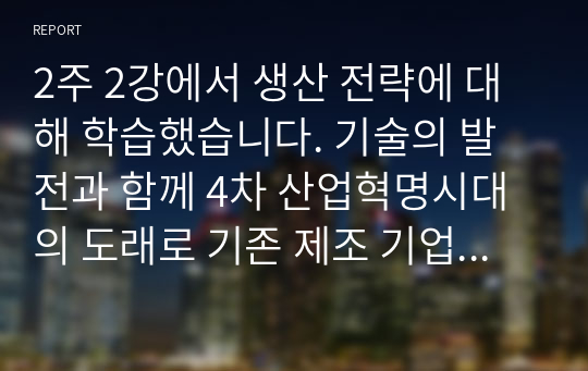 2주 2강에서 생산 전략에 대해 학습했습니다. 기술의 발전과 함께 4차 산업혁명시대의 도래로 기존 제조 기업의 생산 방식에 많은 변화가 생기고 있다. 변화하고 있는 제조 기업 한 곳을 선정하여 해당 기업의 경영/생산 전략과 생산 형태를 분석하고, 해당 전략 및 생산 형태가 기업이 생산하는 제품 또는 서비스의 가치를 높이기 위해 적절한지 본인의 생각을 서술하