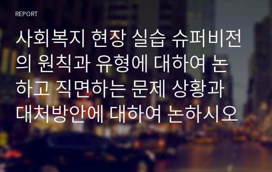 사회복지 현장 실습 슈퍼비전의 원칙과 유형에 대하여 논하고 직면하는 문제 상황과 대처방안에 대하여 논하시오