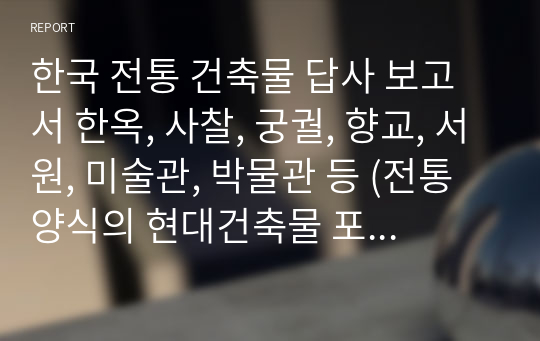 한국 전통 건축물 답사 보고서 한옥, 사찰, 궁궐, 향교, 서원, 미술관, 박물관 등 (전통양식의 현대건축물 포함) 한국 전통 건축물 1곳을 선정하여 직접 답사하여 건축물의 구조와 재료, 공간 등 전체적인 한국의 전통건축물의 내외부 공간과 구성 등을 조사 분석하고