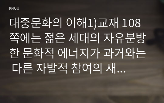 대중문화의 이해1)교재 108쪽에는 젊은 세대의 자유분방한 문화적 에너지가 과거와는 다른 자발적 참여의 새로운 문화를 만들어 갈 가능성을 보여 주었다는 표현이 나옵니다. 이 내용을 참조하면서 2000년대 이후 우리 사회에 나타난 자발적 참여 문화의 사례를 들고 그에 대해 분석해 보십시오. 분석을 하실 때는 자발적 참여 문화가 등장할 수 있었던 배경을 살