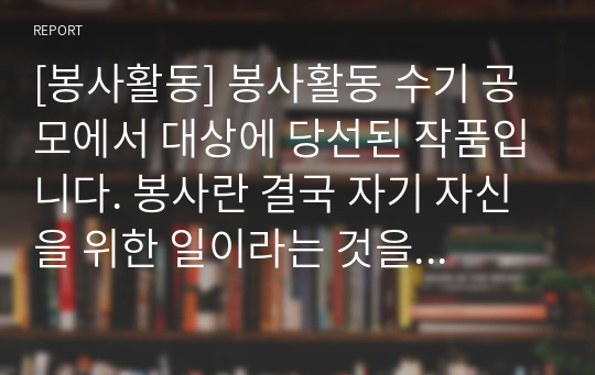 [봉사활동] 봉사활동 수기 공모에서 대상에 당선된 작품입니다. 봉사란 결국 자기 자신을 위한 일이라는 것을 설득력 있게 잘 묘사한 명작입니다.